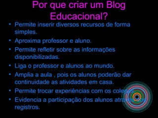 Por que criar um Blog
Educacional?
• Permite inserir diversos recursos de forma
simples.
• Aproxima professor e aluno.
• Permite refletir sobre as informações
disponibilizadas.
• Liga o professor e alunos ao mundo.
• Amplia a aula , pois os alunos poderão dar
continuidade as atividades em casa.
• Permite trocar experiências com os colegas.
• Evidencia a participação dos alunos através dos
registros.
 
