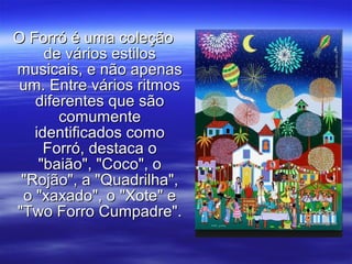 O Forró é uma coleçãoO Forró é uma coleção
de vários estilosde vários estilos
musicais, e não apenasmusicais, e não apenas
um. Entre vários ritmosum. Entre vários ritmos
diferentes que sãodiferentes que são
comumentecomumente
identificados comoidentificados como
Forró, destaca oForró, destaca o
"baião", "Coco", o"baião", "Coco", o
"Rojão", a "Quadrilha","Rojão", a "Quadrilha",
o "xaxado", o "Xote" eo "xaxado", o "Xote" e
"Two Forro Cumpadre"."Two Forro Cumpadre".
 
