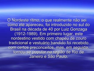 O Nordeste ritmo, o que realmente não seiO Nordeste ritmo, o que realmente não sei
como ele apareceu, foi introduzido no sul docomo ele apareceu, foi introduzido no sul do
Brasil na década de 40 por Luiz GonzagaBrasil na década de 40 por Luiz Gonzaga
(1912-1989). Em primeiro lugar, este(1912-1989). Em primeiro lugar, este
nordestino vestido com chapéu de couronordestino vestido com chapéu de couro
tradicional e vestuário bandido foi recebidotradicional e vestuário bandido foi recebido
com certos preconceitos, mas, em seguida,com certos preconceitos, mas, em seguida,
tornou-se popular na região de Rio detornou-se popular na região de Rio de
Janeiro e São Paulo.Janeiro e São Paulo.
 