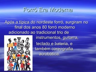 Forró Era ModernaForró Era Moderna
Após a típica do nordeste forró, surgiram noApós a típica do nordeste forró, surgiram no
final dos anos 80 forró modernofinal dos anos 80 forró moderno
adicionado ao tradicional trio deadicionado ao tradicional trio de
instrumentos, guitarra,instrumentos, guitarra,
teclado e bateria, eteclado e bateria, e
também coreografiatambém coreografia
acrobática.acrobática.
 