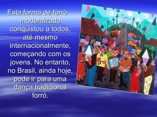 Esta forma de forróEsta forma de forró
modernizadomodernizado
conquistou a todos,conquistou a todos,
até mesmoaté mesmo
internacionalmente,internacionalmente,
começando com oscomeçando com os
jovens. No entanto,jovens. No entanto,
no Brasil, ainda hoje,no Brasil, ainda hoje,
pode ir para umapode ir para uma
dança tradicionaldança tradicional
forró.forró.
 