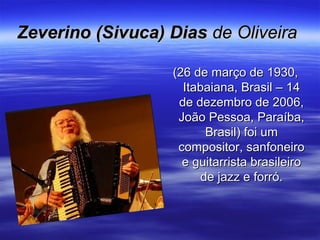 Zeverino (Sivuca) DiasZeverino (Sivuca) Dias de Oliveirade Oliveira
(26 de março de 1930,(26 de março de 1930,
Itabaiana, Brasil – 14Itabaiana, Brasil – 14
de dezembro de 2006,de dezembro de 2006,
João Pessoa, Paraíba,João Pessoa, Paraíba,
Brasil) foi umBrasil) foi um
compositor, sanfoneirocompositor, sanfoneiro
e guitarrista brasileiroe guitarrista brasileiro
de jazz e forró.de jazz e forró.
 