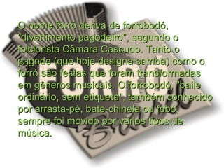 O nome forró deriva de forrobodó,O nome forró deriva de forrobodó,
"divertimento pagodeiro", segundo o"divertimento pagodeiro", segundo o
folclorista Câmara Cascudo. Tanto ofolclorista Câmara Cascudo. Tanto o
pagode (que hoje designa samba) como opagode (que hoje designa samba) como o
forró são festas que foram transformadasforró são festas que foram transformadas
em gêneros musicais. O forrobodó, "baileem gêneros musicais. O forrobodó, "baile
ordinário, sem etiqueta", também conhecidoordinário, sem etiqueta", também conhecido
por arrasta-pé, bate-chinela ou fobó,por arrasta-pé, bate-chinela ou fobó,
sempre foi movido por vários tipos desempre foi movido por vários tipos de
música.música.
 