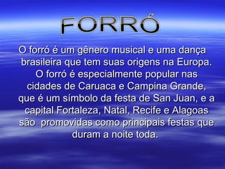 O forró é um gênero musical e uma dançaO forró é um gênero musical e uma dança
brasileira que tem suas origens na Europa.brasileira que tem suas origens na Europa.
OO forróforró é especialmente popular nasé especialmente popular nas
cidades de Caruaca e Campina Grande,cidades de Caruaca e Campina Grande,
que é um símbolo da festa de San Juan, e aque é um símbolo da festa de San Juan, e a
capital Fortaleza, Natal, Recife e Alagoascapital Fortaleza, Natal, Recife e Alagoas
são promovidas como principais festas quesão promovidas como principais festas que
duram a noite toda.duram a noite toda.
 