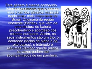 Este gênero é menos conhecidoEste gênero é menos conhecido
internacionalmente que o samba,internacionalmente que o samba,
mas é um dos gêneros musicaismas é um dos gêneros musicais
tradicionais mais importante dotradicionais mais importante do
Brasil. Originária da regiãoBrasil. Originária da região
Nordeste (Sertão), que vem deNordeste (Sertão), que vem de
uma mistura de bateriauma mistura de bateria
precolombino e acordeão dosprecolombino e acordeão dos
colonos europeos. Assim, oscolonos europeos. Assim, os
seus instrumentos são um trio: oseus instrumentos são um trio: o
acordeão (teclas de piano e deacordeão (teclas de piano e de
oito baixos), o triângulo eoito baixos), o triângulo e
zabumba (tambor grande plano),zabumba (tambor grande plano),
às vezes podem seràs vezes podem ser
acompanhados de um pandeiro.acompanhados de um pandeiro.
 