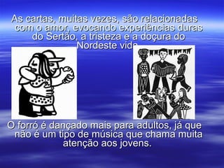 As cartas, muitas vezes, são relacionadasAs cartas, muitas vezes, são relacionadas
com o amor, evocando experiências durascom o amor, evocando experiências duras
do Sertão, a tristeza e a doçura dodo Sertão, a tristeza e a doçura do
Nordeste vida.Nordeste vida.
O forró é dançado mais para adultos, já queO forró é dançado mais para adultos, já que
não é um tipo de música que chama muitanão é um tipo de música que chama muita
atenção aos jovens.atenção aos jovens.
 