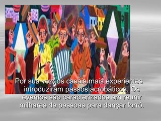 Por sua vez, os casais mais experientesPor sua vez, os casais mais experientes
introduziram passos acrobáticos. Osintroduziram passos acrobáticos. Os
eventos são caracterizados em reunireventos são caracterizados em reunir
milhares de pessoas para dançar forró.milhares de pessoas para dançar forró.
 