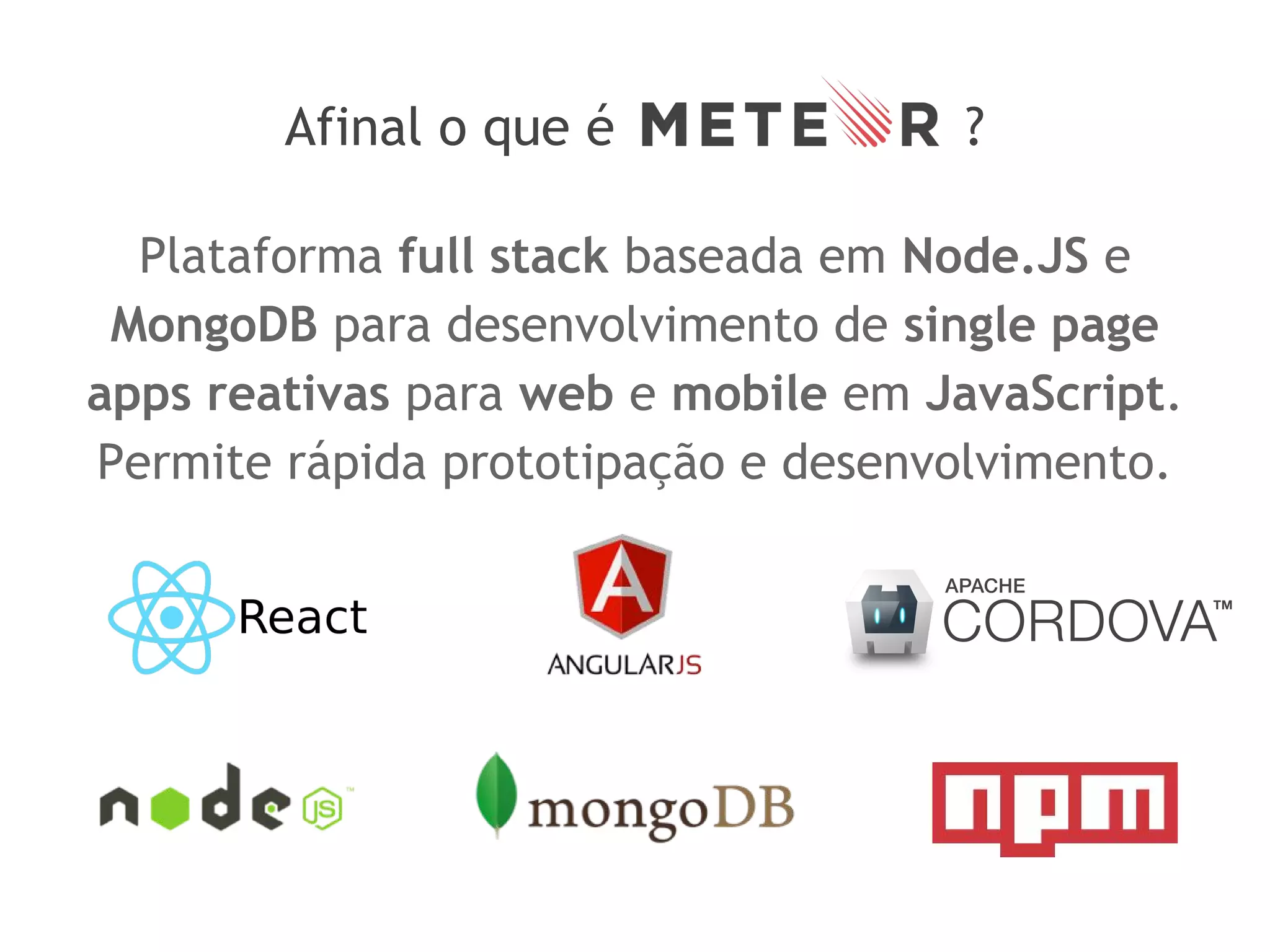 Afinal o que é ?
Plataforma full stack baseada em Node.JS e
MongoDB para desenvolvimento de single page
apps reativas para web e mobile em JavaScript.
Permite rápida prototipação e desenvolvimento.
 