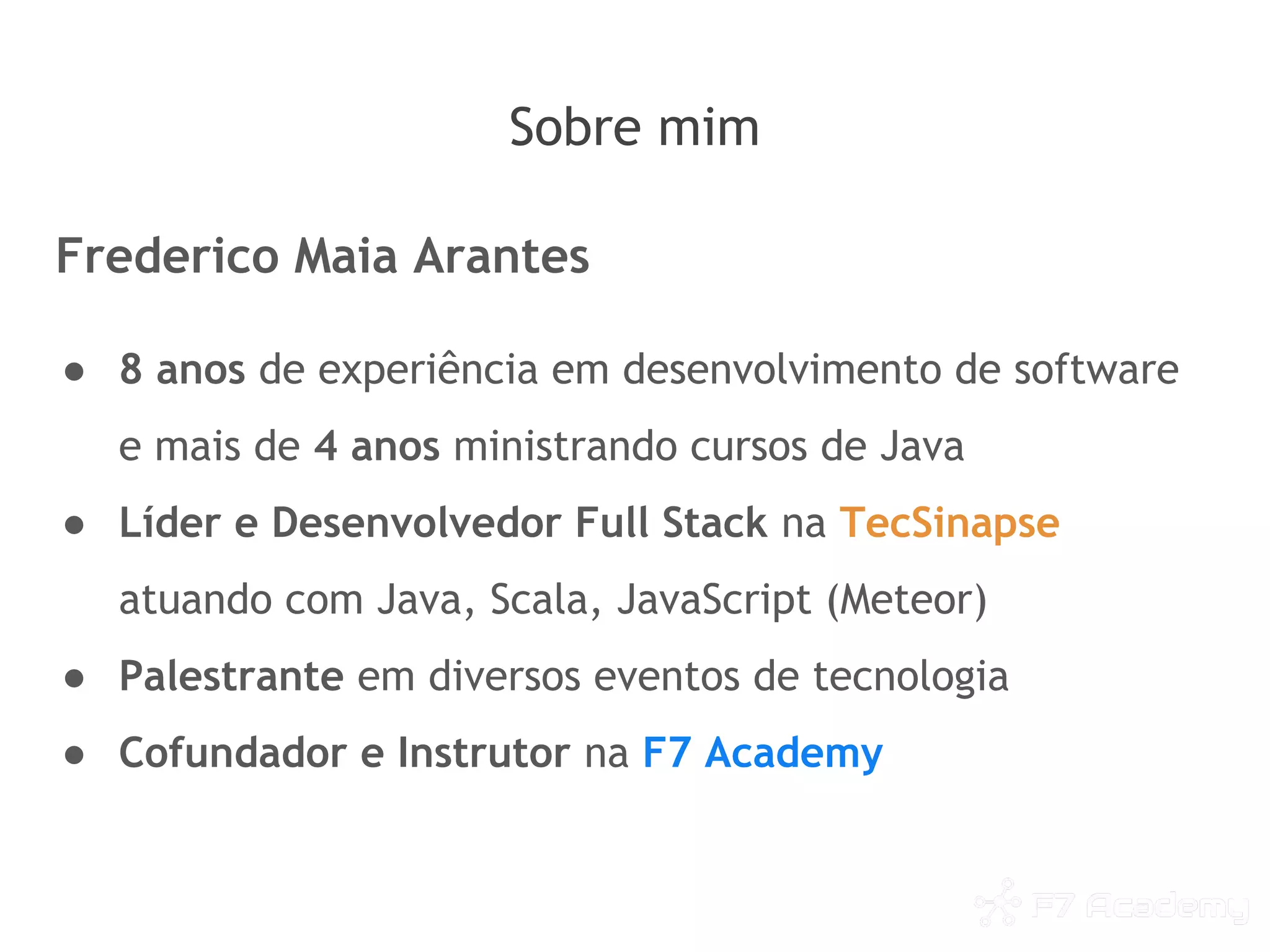 Sobre mim
Frederico Maia Arantes
● 8 anos de experiência em desenvolvimento de software
e mais de 4 anos ministrando cursos de Java
● Líder e Desenvolvedor Full Stack na TecSinapse
atuando com Java, Scala, JavaScript (Meteor)
● Palestrante em diversos eventos de tecnologia
● Cofundador e Instrutor na F7 Academy
 