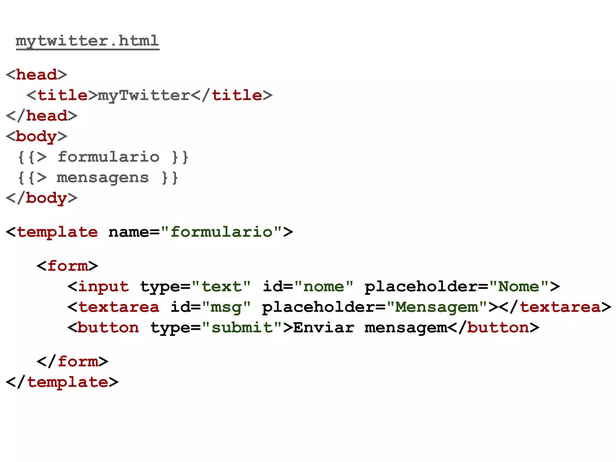 mytwitter.html
<head>
<title>myTwitter</title>
</head>
<body>
{{> formulario }}
{{> mensagens }}
</body>
<template name="formulario">
<form>
<input type="text" id="nome" placeholder="Nome">
<textarea id="msg" placeholder="Mensagem"></textarea>
<button type="submit">Enviar mensagem</button>
</form>
</template>
 