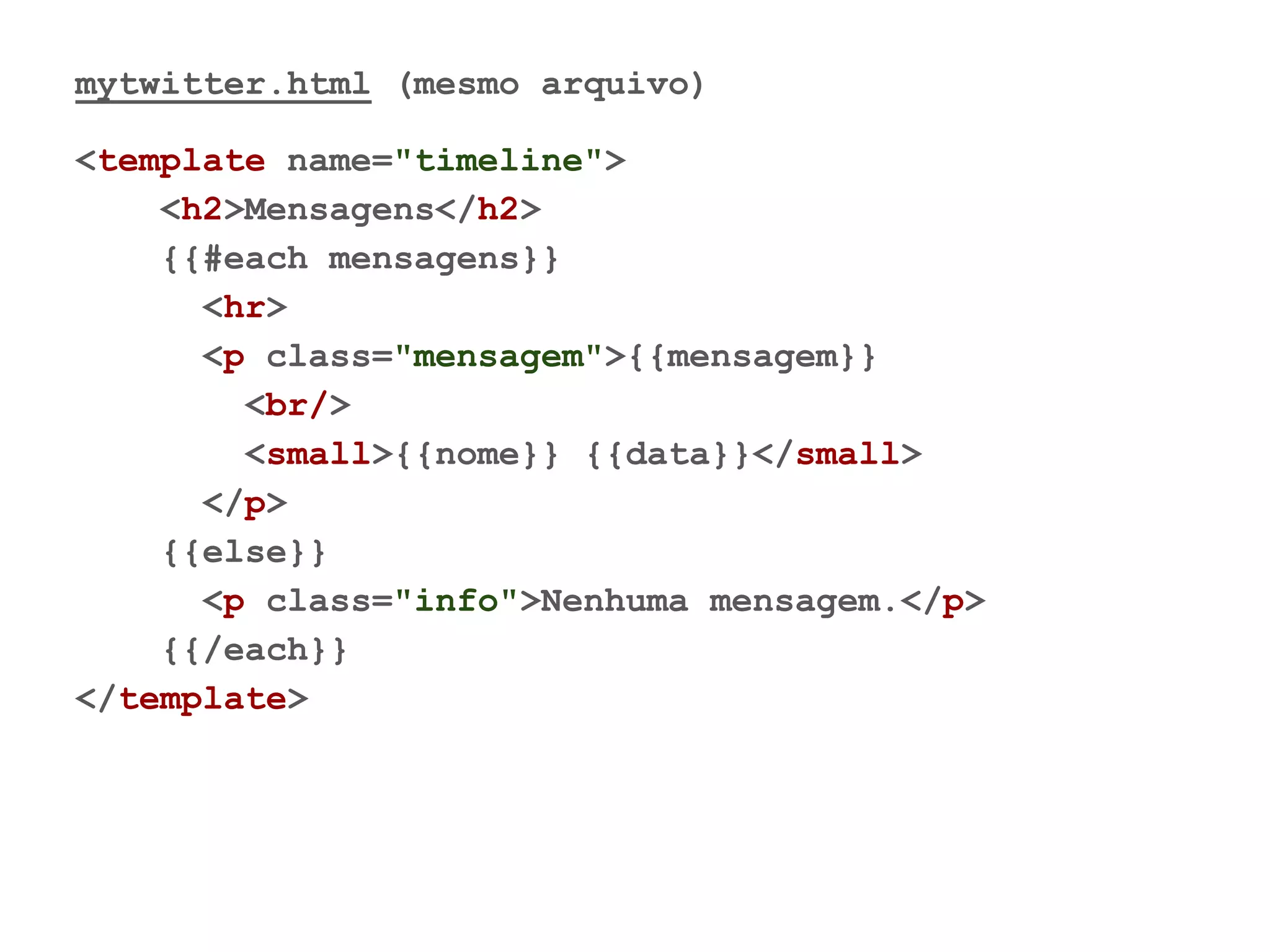 mytwitter.html (mesmo arquivo)
<template name="timeline">
<h2>Mensagens</h2>
{{#each mensagens}}
<hr>
<p class="mensagem">{{mensagem}}
<br/>
<small>{{nome}} {{data}}</small>
</p>
{{else}}
<p class="info">Nenhuma mensagem.</p>
{{/each}}
</template>
 