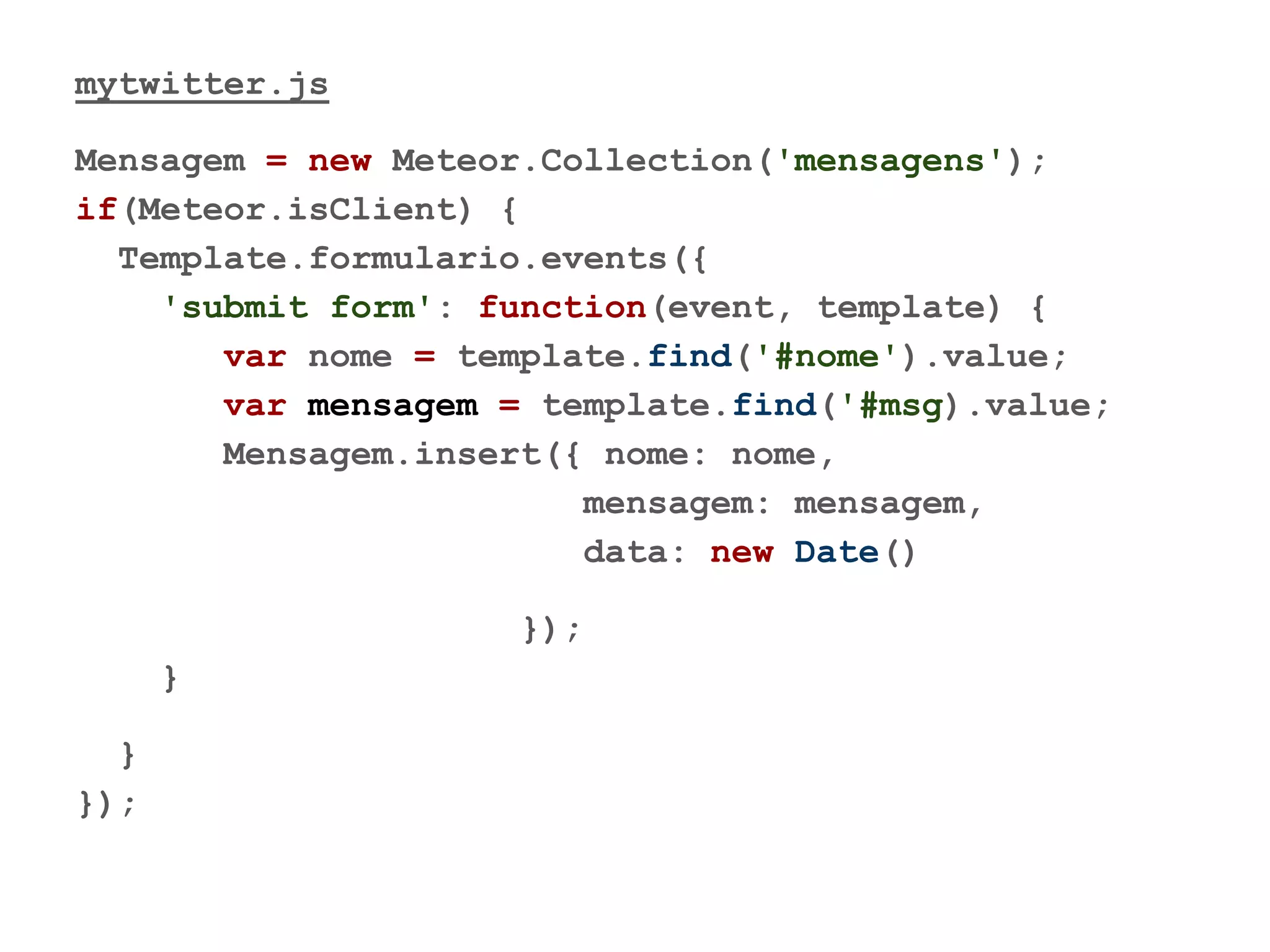 mytwitter.js
Mensagem = new Meteor.Collection('mensagens');
if(Meteor.isClient) {
Template.formulario.events({
'submit form': function(event, template) {
var nome = template.find('#nome').value;
var mensagem = template.find('#msg).value;
Mensagem.insert({ nome: nome,
mensagem: mensagem,
data: new Date()
});
}
}
});
 