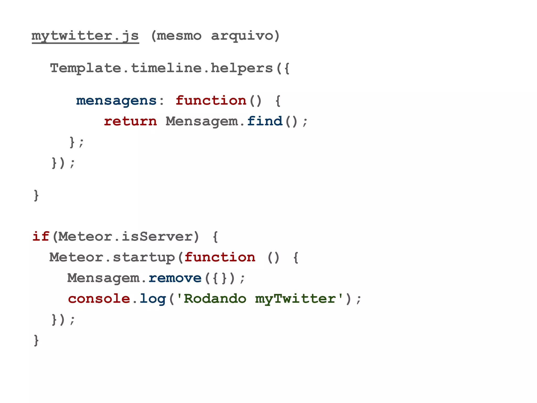 mytwitter.js (mesmo arquivo)
Template.timeline.helpers({
mensagens: function() {
return Mensagem.find();
};
});
}
if(Meteor.isServer) {
Meteor.startup(function () {
Mensagem.remove({});
console.log('Rodando myTwitter');
});
}
 