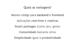 Quais as vantagens?
Mesmo código para backend e frontend
Aplicações real-time e reativas
Smart packages (como jars, gems)
Comunidade bastante ativa
Simplicidade igual à produtividade
 