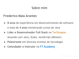 Sobre mim
Frederico Maia Arantes
● 8 anos de experiência em desenvolvimento de software
e mais de 4 anos ministrando cursos de Java
● Líder e Desenvolvedor Full Stack na TecSinapse
atuando com Java, Scala, JavaScript (Meteor)
● Palestrante em diversos eventos de tecnologia
● Cofundador e Instrutor na F7 Academy
 