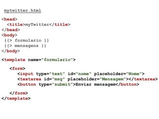 mytwitter.html
<head>
<title>myTwitter</title>
</head>
<body>
{{> formulario }}
{{> mensagens }}
</body>
<template name="formulario">
<form>
<input type="text" id="nome" placeholder="Nome">
<textarea id="msg" placeholder="Mensagem"></textarea>
<button type="submit">Enviar mensagem</button>
</form>
</template>
 