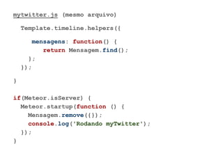 mytwitter.js (mesmo arquivo)
Template.timeline.helpers({
mensagens: function() {
return Mensagem.find();
};
});
}
if(Meteor.isServer) {
Meteor.startup(function () {
Mensagem.remove({});
console.log('Rodando myTwitter');
});
}
 