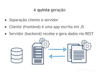 A quinta geração
● Separação cliente e servidor
● Cliente (frontend) é uma app escrita em JS
● Servidor (backend) recebe e gera dados via REST
 