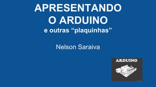 APRESENTANDO
O ARDUINO
e outras “plaquinhas”
Nelson Saraiva
 