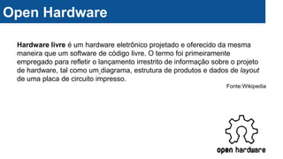 Open Hardware
Hardware livre é um hardware eletrônico projetado e oferecido da mesma
maneira que um software de código livre. O termo foi primeiramente
empregado para refletir o lançamento irrestrito de informação sobre o projeto
de hardware, tal como um diagrama, estrutura de produtos e dados de layout
de uma placa de circuito impresso.
Fonte:Wikipedia
 