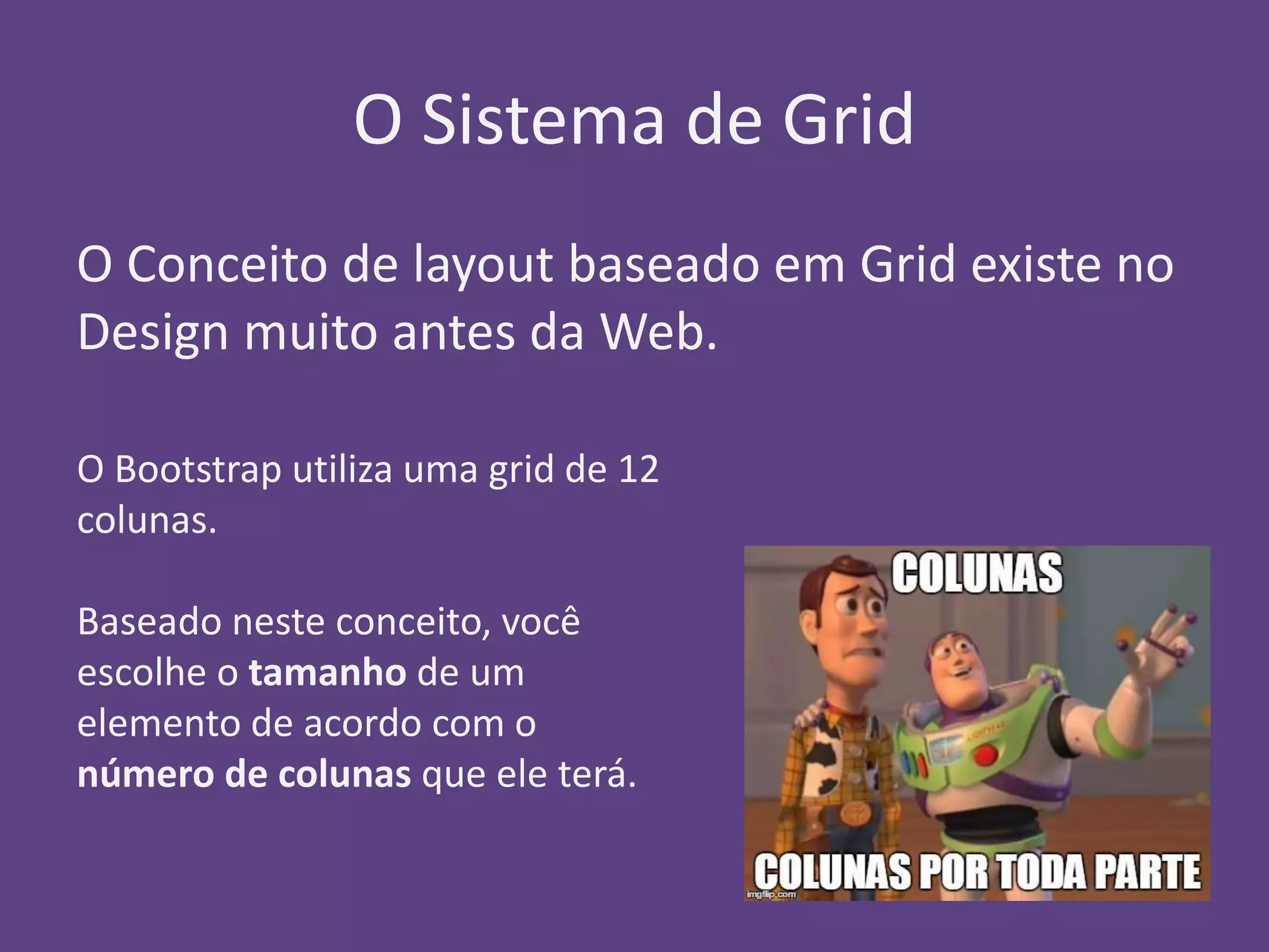 O Sistema de Grid 
O Conceito de layout baseado em Grid existe no 
Design muito antes da Web. 
O Bootstrap utiliza uma grid de 12 
colunas. 
Baseado neste conceito, você 
escolhe o tamanho de um 
elemento de acordo com o 
número de colunas que ele terá. 
 