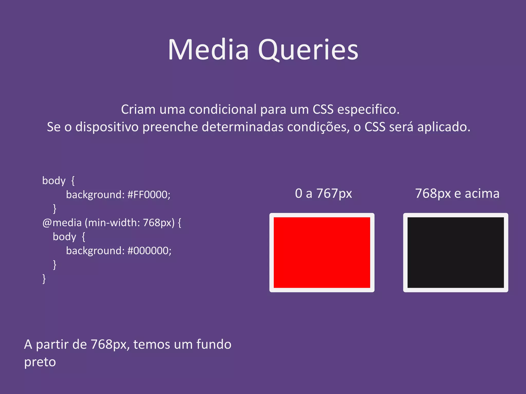 Media Queries 
Criam uma condicional para um CSS especifico. 
Se o dispositivo preenche determinadas condições, o CSS será aplicado. 
body { 
background: #FF0000; 
} 
@media (min-width: 768px) { 
body { 
background: #000000; 
} 
} 
A partir de 768px, temos um fundo 
preto 
0 a 767px 768px e acima 
 