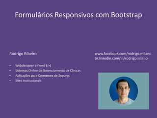 Formulários Responsivos com Bootstrap 
Rodrigo Ribeiro 
• Webdesigner e Front End 
• Sistemas Online de Gerenciamento de Clínicas 
• Aplicações para Corretores de Seguros 
• Sites institucionais 
www.facebook.com/rodrigo.milano 
br.linkedin.com/in/rodrigomilano 
 