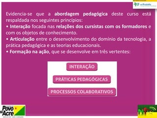Evidencia-se que a abordagem pedagógica deste curso está
respaldada nos seguintes princípios:
• Interação focada nas relações dos cursistas com os formadores e
com os objetos de conhecimento.
• Articulação entre o desenvolvimento do domínio da tecnologia, a
prática pedagógica e as teorias educacionais.
• Formação na ação, que se desenvolve em três vertentes:
 
