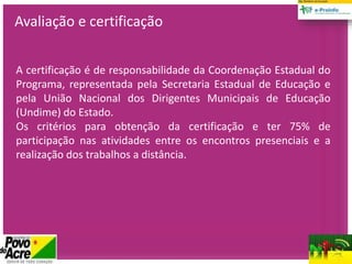 A certificação é de responsabilidade da Coordenação Estadual do
Programa, representada pela Secretaria Estadual de Educação e
pela União Nacional dos Dirigentes Municipais de Educação
(Undime) do Estado.
Os critérios para obtenção da certificação e ter 75% de
participação nas atividades entre os encontros presenciais e a
realização dos trabalhos a distância.
Avaliação e certificação
 