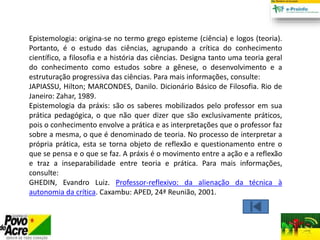 Epistemologia: origina-se no termo grego episteme (ciência) e logos (teoria).
Portanto, é o estudo das ciências, agrupando a crítica do conhecimento
científico, a filosofia e a história das ciências. Designa tanto uma teoria geral
do conhecimento como estudos sobre a gênese, o desenvolvimento e a
estruturação progressiva das ciências. Para mais informações, consulte:
JAPIASSU, Hilton; MARCONDES, Danilo. Dicionário Básico de Filosofia. Rio de
Janeiro: Zahar, 1989.
Epistemologia da práxis: são os saberes mobilizados pelo professor em sua
prática pedagógica, o que não quer dizer que são exclusivamente práticos,
pois o conhecimento envolve a prática e as interpretações que o professor faz
sobre a mesma, o que é denominado de teoria. No processo de interpretar a
própria prática, esta se torna objeto de reflexão e questionamento entre o
que se pensa e o que se faz. A práxis é o movimento entre a ação e a reflexão
e traz a inseparabilidade entre teoria e prática. Para mais informações,
consulte:
GHEDIN, Evandro Luiz. Professor-reflexivo: da alienação da técnica à
autonomia da crítica. Caxambu: APED, 24ª Reunião, 2001.
 