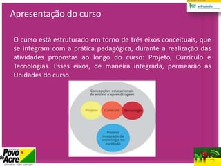 O curso está estruturado em torno de três eixos conceituais, que
se integram com a prática pedagógica, durante a realização das
atividades propostas ao longo do curso: Projeto, Currículo e
Tecnologias. Esses eixos, de maneira integrada, permearão as
Unidades do curso.
Apresentação do curso
 