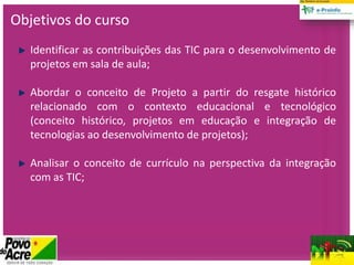 Objetivos do curso
Identificar as contribuições das TIC para o desenvolvimento de
projetos em sala de aula;
Abordar o conceito de Projeto a partir do resgate histórico
relacionado com o contexto educacional e tecnológico
(conceito histórico, projetos em educação e integração de
tecnologias ao desenvolvimento de projetos);
Analisar o conceito de currículo na perspectiva da integração
com as TIC;
 