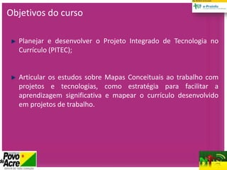 Planejar e desenvolver o Projeto Integrado de Tecnologia no
Currículo (PITEC);
Articular os estudos sobre Mapas Conceituais ao trabalho com
projetos e tecnologias, como estratégia para facilitar a
aprendizagem significativa e mapear o currículo desenvolvido
em projetos de trabalho.
Objetivos do curso
 