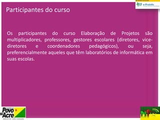 Participantes do curso
Os participantes do curso Elaboração de Projetos são
multiplicadores, professores, gestores escolares (diretores, vice-
diretores e coordenadores pedagógicos), ou seja,
preferencialmente aqueles que têm laboratórios de informática em
suas escolas.
 