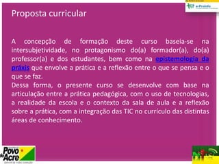 Proposta curricular
A concepção de formação deste curso baseia-se na
intersubjetividade, no protagonismo do(a) formador(a), do(a)
professor(a) e dos estudantes, bem como na epistemologia da
práxis que envolve a prática e a reflexão entre o que se pensa e o
que se faz.
Dessa forma, o presente curso se desenvolve com base na
articulação entre a prática pedagógica, com o uso de tecnologias,
a realidade da escola e o contexto da sala de aula e a reflexão
sobre a prática, com a integração das TIC no currículo das distintas
áreas de conhecimento.
 