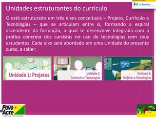 Unidades estruturantes do currículo
O está estruturado em três eixos conceituais – Projeto, Currículo e
Tecnologias – que se articulam entre si, formando a espiral
ascendente da formação, a qual se desenvolve integrada com a
prática concreta dos cursistas no uso de tecnologias com seus
estudantes. Cada eixo será abordado em uma Unidade do presente
curso, a saber:
 