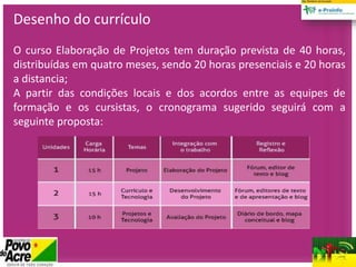 Desenho do currículo
O curso Elaboração de Projetos tem duração prevista de 40 horas,
distribuídas em quatro meses, sendo 20 horas presenciais e 20 horas
a distancia;
A partir das condições locais e dos acordos entre as equipes de
formação e os cursistas, o cronograma sugerido seguirá com a
seguinte proposta:
 