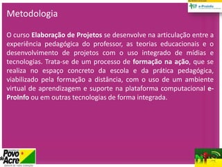 Metodologia
O curso Elaboração de Projetos se desenvolve na articulação entre a
experiência pedagógica do professor, as teorias educacionais e o
desenvolvimento de projetos com o uso integrado de mídias e
tecnologias. Trata-se de um processo de formação na ação, que se
realiza no espaço concreto da escola e da prática pedagógica,
viabilizado pela formação a distância, com o uso de um ambiente
virtual de aprendizagem e suporte na plataforma computacional e-
ProInfo ou em outras tecnologias de forma integrada.
 