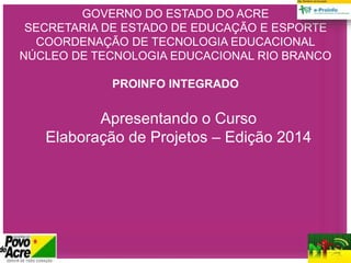 GOVERNO DO ESTADO DO ACRE
SECRETARIA DE ESTADO DE EDUCAÇÃO E ESPORTE
COORDENAÇÃO DE TECNOLOGIA EDUCACIONAL
NÚCLEO DE TECNOLOGIA EDUCACIONAL RIO BRANCO
PROINFO INTEGRADO
Apresentando o Curso
Elaboração de Projetos – Edição 2014
 
