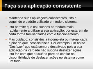 Faça sua aplicação consistente

   Mantenha suas aplicações consistentes, isto é,
    seguindo o padrão utilizado em todo o sistema.
   Isto permite que os usuários aprendam mais
    rapidamente a utilizar a sua aplicação, por estarem de
    certa forma familiarizados com o funcionamento.
   Mas cuidado: consistência incompleta ou má-aplicada
    é pior do que inconsistência. Por exemplo, um botão
    ”Desfazer” que está sempre desativado pois a sua
    aplicação na verdade não suporta desfazer ações.
    Isto faz com que o usuário pare de confiar na
    disponibilidade de desfazer ações no sistema como
    um todo.
 
