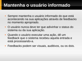 Mantenha o usuário informado

   Sempre mantenha o usuário informado do que está
    acontecendo na sua aplicações através de feedbacks
    no momento apropriado.
   O usuário nunca deve ter que adivinhar o status do
    sistema ou da sua aplicação.
   Quando o usuário executar uma ação, dê um
    feedback que o sistema recebeu aquela entrada e
    está processando-a.
   Feedbacks podem ser visuais, auditivos, ou os dois.
 