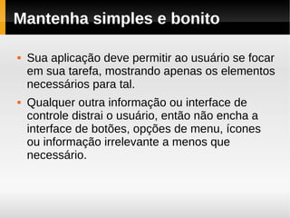 Mantenha simples e bonito

   Sua aplicação deve permitir ao usuário se focar
    em sua tarefa, mostrando apenas os elementos
    necessários para tal.
   Qualquer outra informação ou interface de
    controle distrai o usuário, então não encha a
    interface de botões, opções de menu, ícones
    ou informação irrelevante a menos que
    necessário.
 