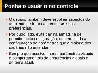 Ponha o usuário no controle

   O usuário também deve escolher aspectos do
    ambiente de forma a atender às suas
    preferências.
   Por outro lado, evite cair na armadilha de
    permitir muita configuração, ou permitindo a
    configuração de parâmetros que a maioria dos
    usuários não entendam.
   Sempre que possível, herde parâmetros visuais
    e comportamentais de preferências globais e
    do tema atual.
 