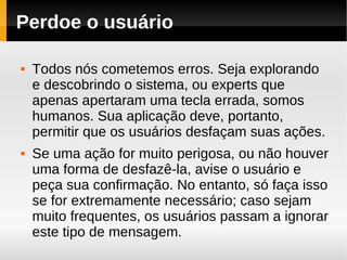 Perdoe o usuário

   Todos nós cometemos erros. Seja explorando
    e descobrindo o sistema, ou experts que
    apenas apertaram uma tecla errada, somos
    humanos. Sua aplicação deve, portanto,
    permitir que os usuários desfaçam suas ações.
   Se uma ação for muito perigosa, ou não houver
    uma forma de desfazê-la, avise o usuário e
    peça sua confirmação. No entanto, só faça isso
    se for extremamente necessário; caso sejam
    muito frequentes, os usuários passam a ignorar
    este tipo de mensagem.
 