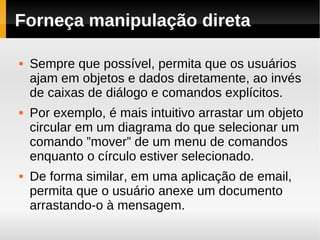 Forneça manipulação direta

   Sempre que possível, permita que os usuários
    ajam em objetos e dados diretamente, ao invés
    de caixas de diálogo e comandos explícitos.
   Por exemplo, é mais intuitivo arrastar um objeto
    circular em um diagrama do que selecionar um
    comando ”mover” de um menu de comandos
    enquanto o círculo estiver selecionado.
   De forma similar, em uma aplicação de email,
    permita que o usuário anexe um documento
    arrastando-o à mensagem.
 