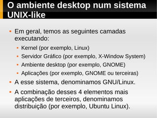 O ambiente desktop num sistema
UNIX-like
   Em geral, temos as seguintes camadas
    executando:
       Kernel (por exemplo, Linux)
       Servidor Gráfico (por exemplo, X-Window System)
       Ambiente desktop (por exemplo, GNOME)
       Aplicações (por exemplo, GNOME ou terceiras)
   A esse sistema, denominamos GNU/Linux.
   A combinação desses 4 elementos mais
    aplicações de terceiros, denominamos
    distribuição (por exemplo, Ubuntu Linux).
 