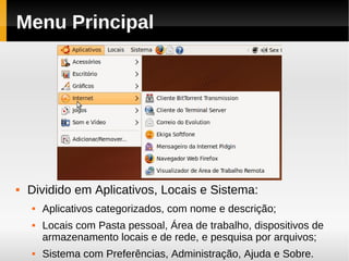 Menu Principal




   Dividido em Aplicativos, Locais e Sistema:
       Aplicativos categorizados, com nome e descrição;
       Locais com Pasta pessoal, Área de trabalho, dispositivos de
        armazenamento locais e de rede, e pesquisa por arquivos;
       Sistema com Preferências, Administração, Ajuda e Sobre.
 