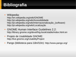 Bibliografia

   Wikipedia:
    http://en.wikipedia.org/wiki/GNOME
    http://pt.wikipedia.org/wiki/Acessibilidade
    http://pt.wikipedia.org/wiki/Internacionalização_(software)
    http://pt.wikipedia.org/wiki/Localização
   GNOME Human Interface Guidelines 2.2:
    http://library.gnome.org/devel/hig-book/stable/index.html.en
   Projeto de Usabilidade GNOME:
    http://live.gnome.org/UsabilityProject
   Pango (biblioteca para i18n/l10n): http://www.pango.org/
 
