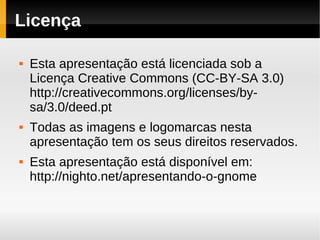 Licença

   Esta apresentação está licenciada sob a
    Licença Creative Commons (CC-BY-SA 3.0)
    http://creativecommons.org/licenses/by-
    sa/3.0/deed.pt
   Todas as imagens e logomarcas nesta
    apresentação tem os seus direitos reservados.
   Esta apresentação está disponível em:
    http://nighto.net/apresentando-o-gnome
 
