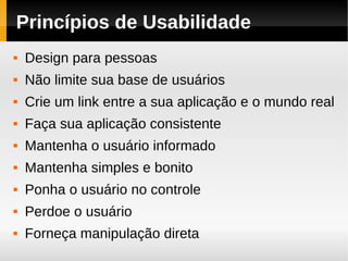 Princípios de Usabilidade
   Design para pessoas
   Não limite sua base de usuários
   Crie um link entre a sua aplicação e o mundo real
   Faça sua aplicação consistente
   Mantenha o usuário informado
   Mantenha simples e bonito
   Ponha o usuário no controle
   Perdoe o usuário
   Forneça manipulação direta
 